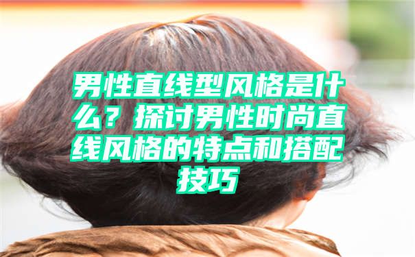 男性直线型风格是什么？探讨男性时尚直线风格的特点和搭配技巧