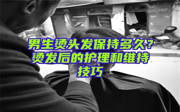 男生烫头发保持多久？烫发后的护理和维持技巧