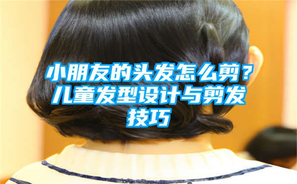 小朋友的头发怎么剪？儿童发型设计与剪发技巧