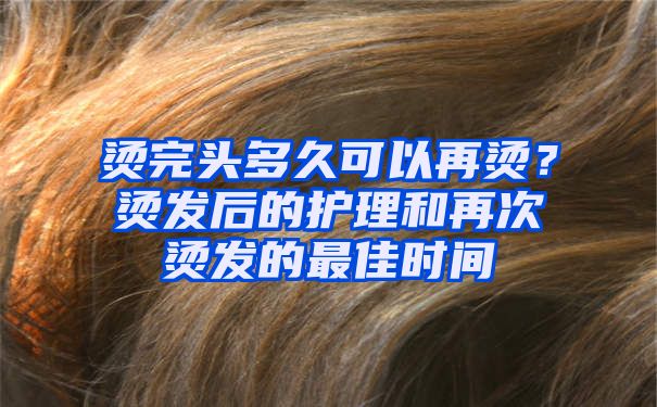 烫完头多久可以再烫？烫发后的护理和再次烫发的最佳时间