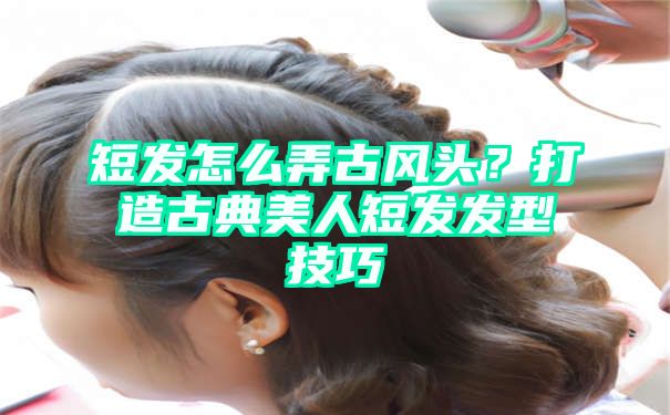 短发怎么弄古风头？打造古典美人短发发型技巧