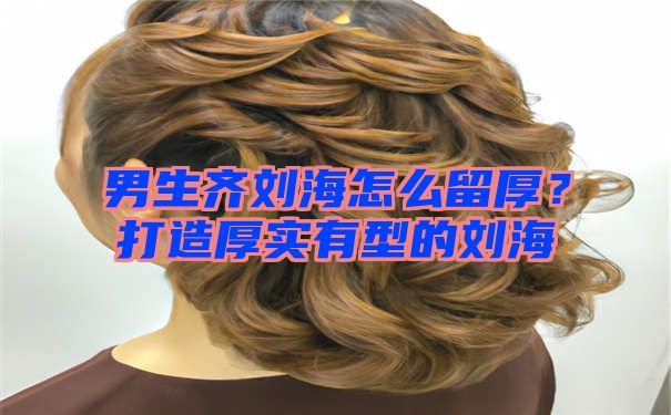 男生齐刘海怎么留厚？打造厚实有型的刘海