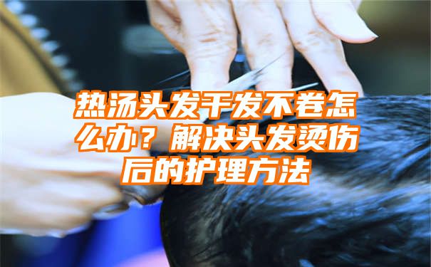 热汤头发干发不卷怎么办？解决头发烫伤后的护理方法