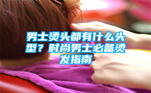 男士烫头都有什么头型？时尚男士必备烫发指南