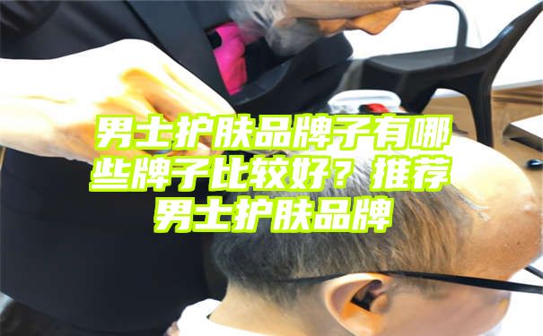 男士护肤品牌子有哪些牌子比较好？推荐男士护肤品牌