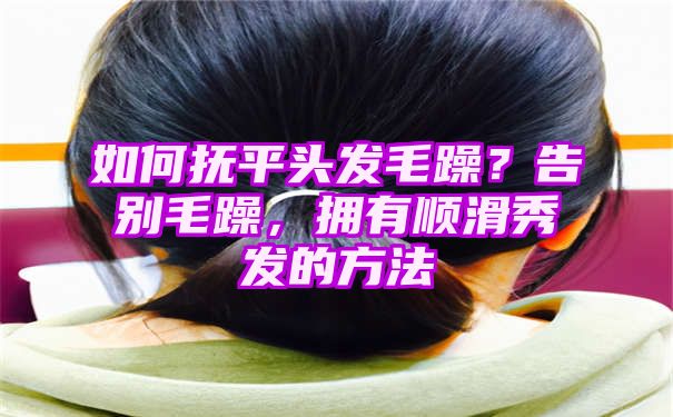 如何抚平头发毛躁？告别毛躁，拥有顺滑秀发的方法