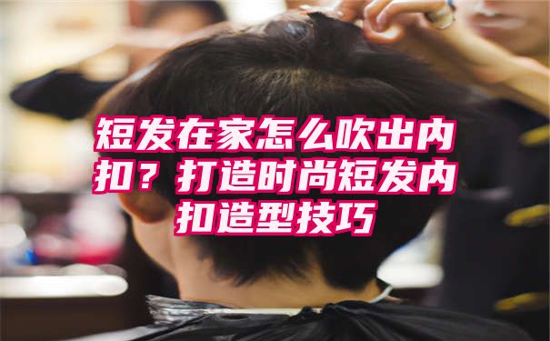 短发在家怎么吹出内扣？打造时尚短发内扣造型技巧