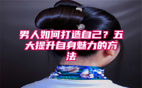 男人如何打造自己？五大提升自身魅力的方法