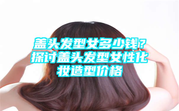 盖头发型女多少钱？探讨盖头发型女性化妆造型价格