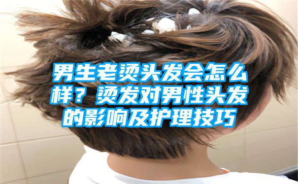 男生老烫头发会怎么样？烫发对男性头发的影响及护理技巧