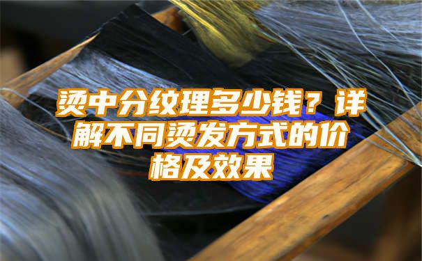 烫中分纹理多少钱？详解不同烫发方式的价格及效果