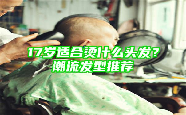 17岁适合烫什么头发？潮流发型推荐