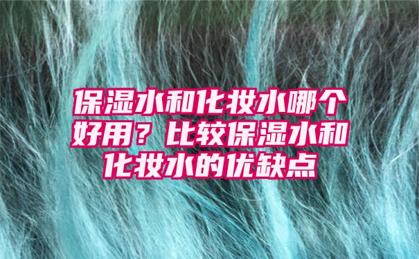 保湿水和化妆水哪个好用？比较保湿水和化妆水的优缺点