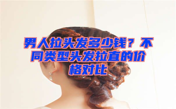 男人拉头发多少钱？不同类型头发拉直的价格对比