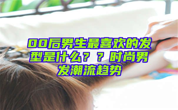 00后男生最喜欢的发型是什么？？时尚男发潮流趋势