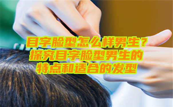 目字脸型怎么样男生？探究目字脸型男生的特点和适合的发型