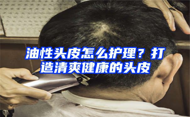 油性头皮怎么护理？打造清爽健康的头皮