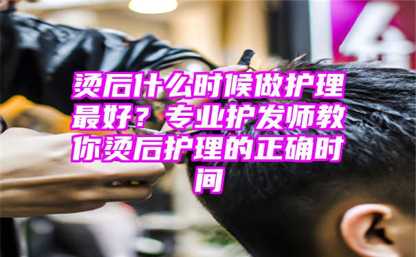 烫后什么时候做护理最好？专业护发师教你烫后护理的正确时间