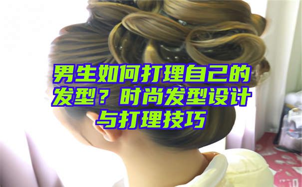 男生如何打理自己的发型？时尚发型设计与打理技巧