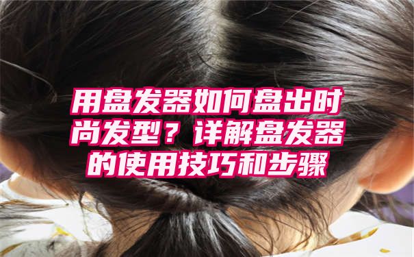 用盘发器如何盘出时尚发型？详解盘发器的使用技巧和步骤