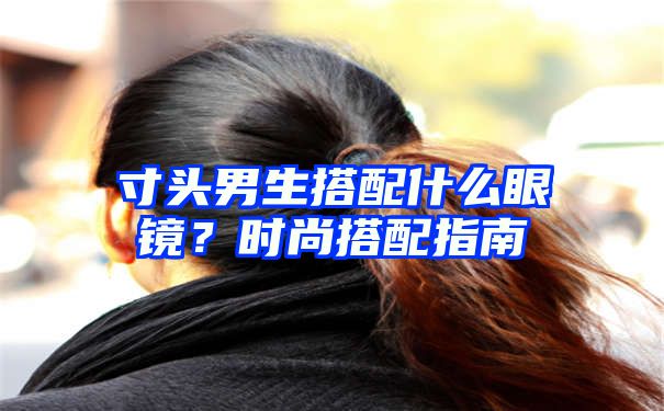 寸头男生搭配什么眼镜？时尚搭配指南