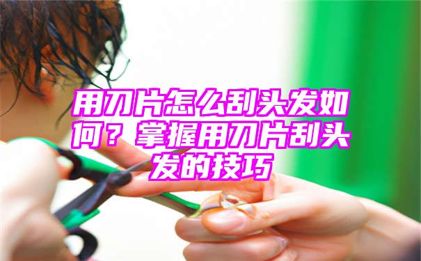 用刀片怎么刮头发如何？掌握用刀片刮头发的技巧