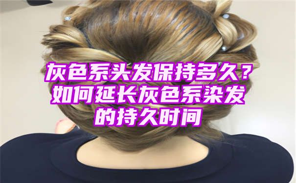 灰色系头发保持多久？如何延长灰色系染发的持久时间