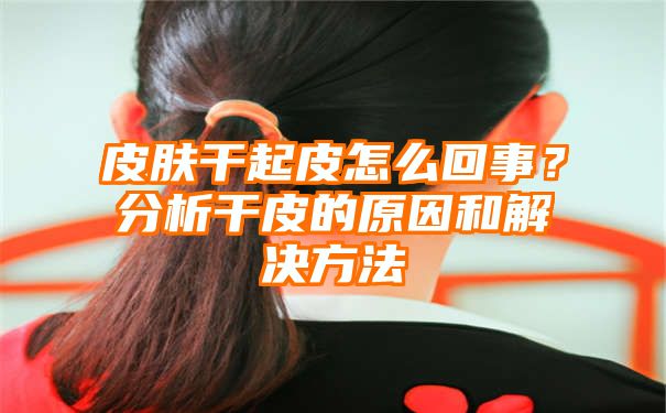 皮肤干起皮怎么回事？分析干皮的原因和解决方法