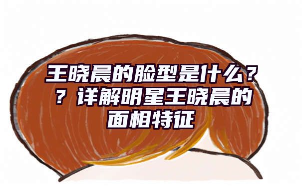 王晓晨的脸型是什么？？详解明星王晓晨的面相特征