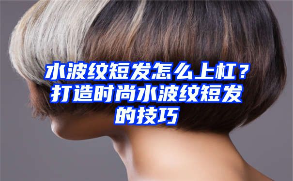 水波纹短发怎么上杠？打造时尚水波纹短发的技巧