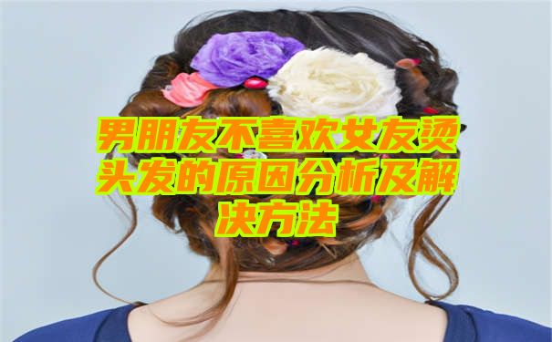 男朋友不喜欢女友烫头发的原因分析及解决方法