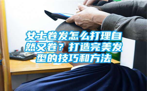 女士卷发怎么打理自然又卷？打造完美发型的技巧和方法