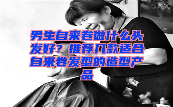 男生自来卷做什么头发好？推荐几款适合自来卷发型的造型产品