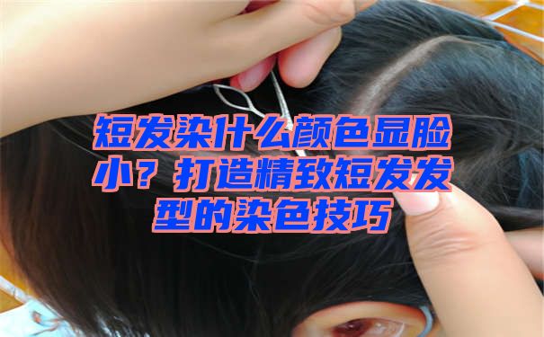 短发染什么颜色显脸小？打造精致短发发型的染色技巧