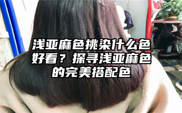 浅亚麻色挑染什么色好看？探寻浅亚麻色的完美搭配色