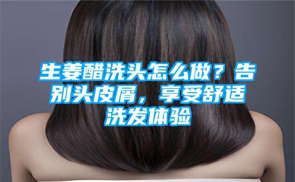 生姜醋洗头怎么做？告别头皮屑，享受舒适洗发体验