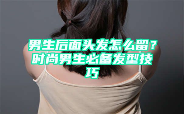 男生后面头发怎么留？时尚男生必备发型技巧