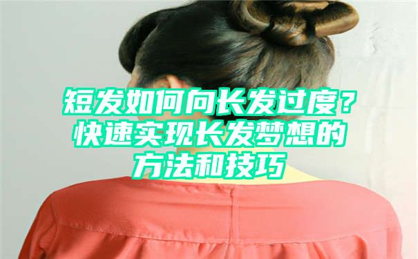 短发如何向长发过度？快速实现长发梦想的方法和技巧