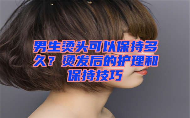 男生烫头可以保持多久？烫发后的护理和保持技巧