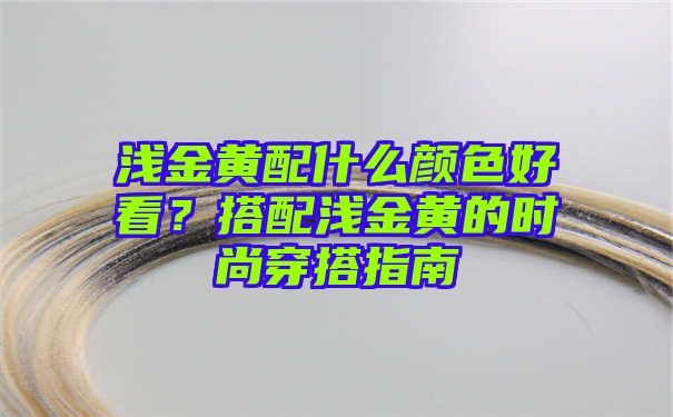 浅金黄配什么颜色好看？搭配浅金黄的时尚穿搭指南