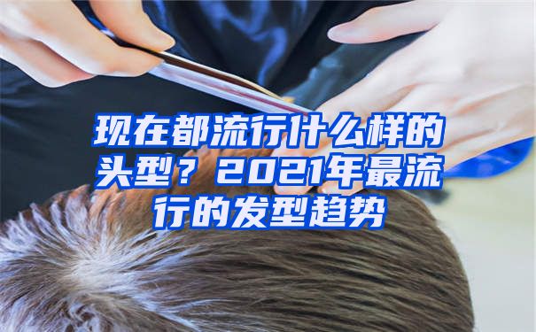 现在都流行什么样的头型？2021年最流行的发型趋势