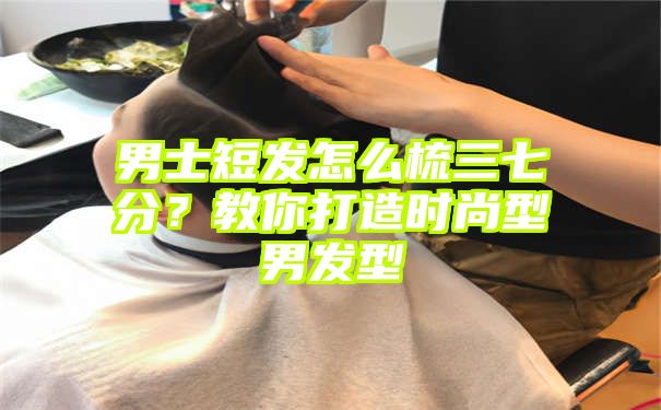 男士短发怎么梳三七分？教你打造时尚型男发型