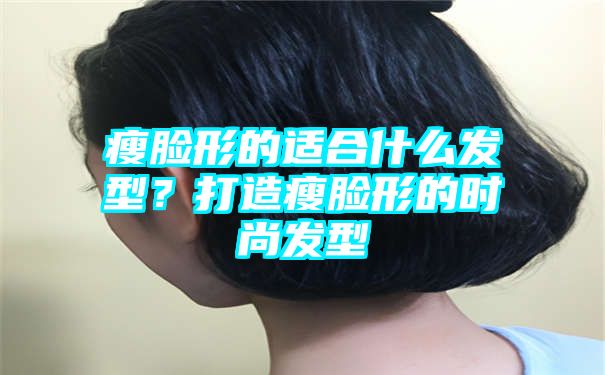 瘦脸形的适合什么发型？打造瘦脸形的时尚发型