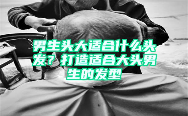 男生头大适合什么头发？打造适合大头男生的发型