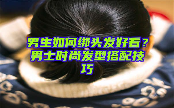 男生如何绑头发好看？男士时尚发型搭配技巧