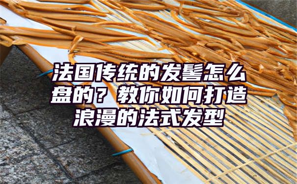 法国传统的发髻怎么盘的？教你如何打造浪漫的法式发型