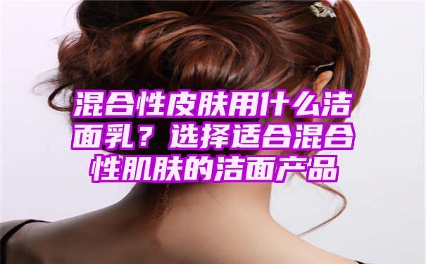 混合性皮肤用什么洁面乳？选择适合混合性肌肤的洁面产品