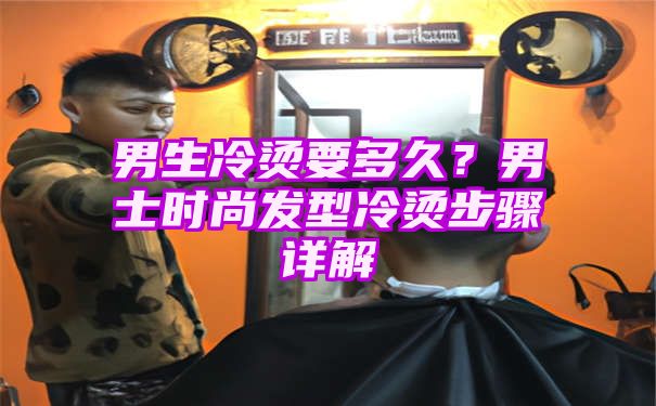 男生冷烫要多久？男士时尚发型冷烫步骤详解