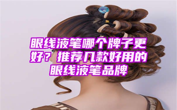 眼线液笔哪个牌子更好？推荐几款好用的眼线液笔品牌