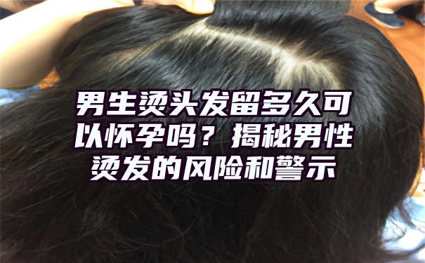 男生烫头发留多久可以怀孕吗？揭秘男性烫发的风险和警示